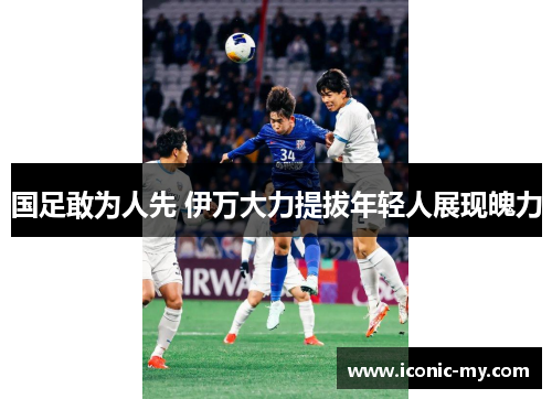 国足敢为人先 伊万大力提拔年轻人展现魄力